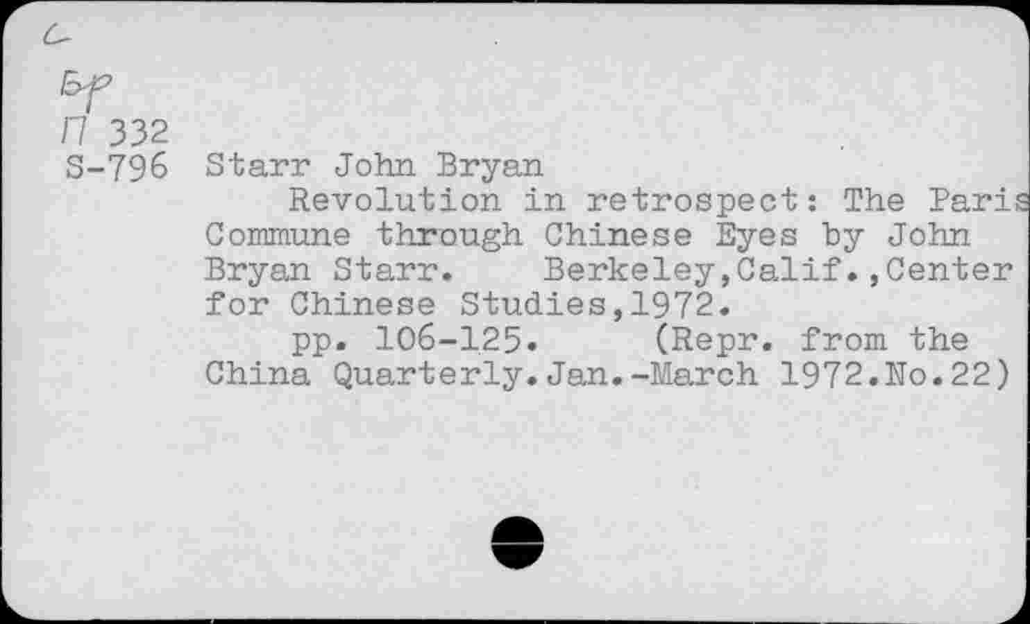 ﻿n 332
S-796 Starr John Bryan
Revolution in retrospect: The Pari Commune through Chinese Eyes by John Bryan Starr. Berkeley,Calif.»Center for Chinese Studies,1972.
pp. 106-125» (Repr. from the China Quarterly.Jan.-March 1972.Ro.22)